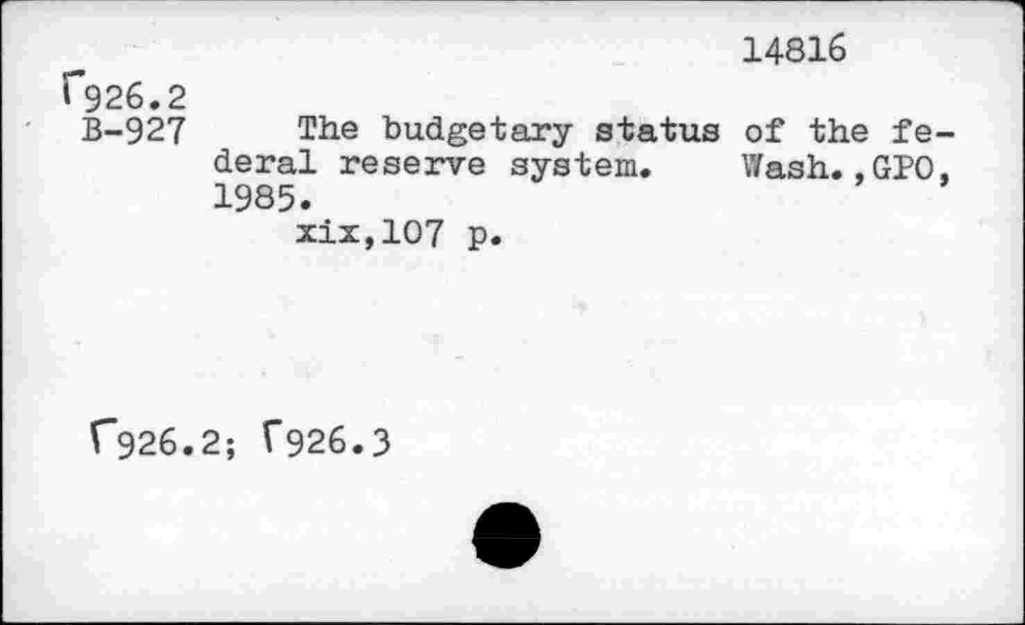 ﻿14816
1*926.2
B-927 The budgetary status of the fe deral reserve system. Wash.,GPO 1985.
xix,107 p.
C926.2; T926.3